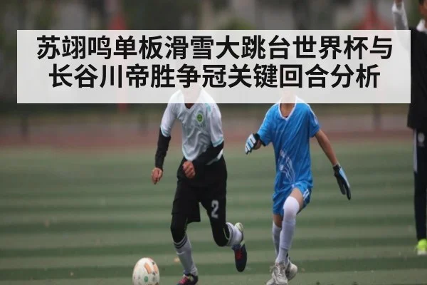 苏翊鸣单板滑雪大跳台世界杯与长谷川帝胜争冠关键回合分析